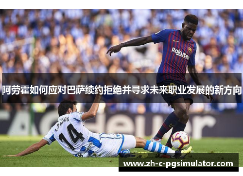 阿劳霍如何应对巴萨续约拒绝并寻求未来职业发展的新方向 阿劳霍如何应对巴萨续约拒绝并寻求未来职业发展的新方向