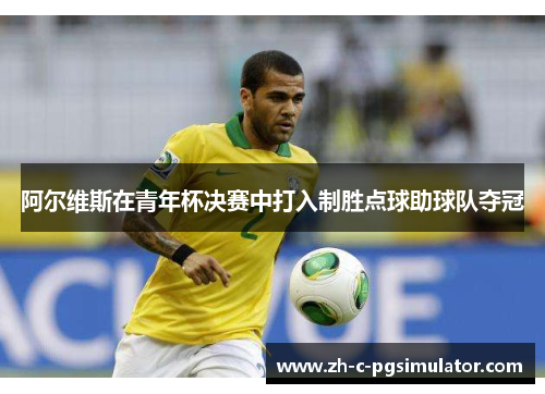 阿尔维斯在青年杯决赛中打入制胜点球助球队夺冠 阿尔维斯在青年杯决赛中打入制胜点球助球队夺冠