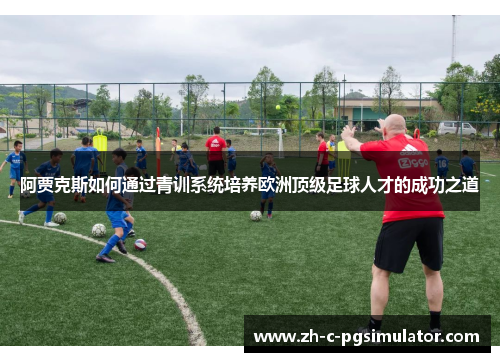 阿贾克斯如何通过青训系统培养欧洲顶级足球人才的成功之道 阿贾克斯如何通过青训系统培养欧洲顶级足球人才的成功之道