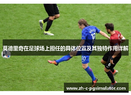 莫德里奇在足球场上担任的具体位置及其独特作用详解 莫德里奇在足球场上担任的具体位置及其独特作用详解