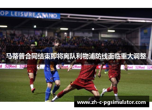 马蒂普合同结束即将离队利物浦防线面临重大调整