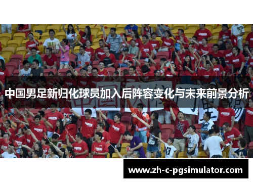 中国男足新归化球员加入后阵容变化与未来前景分析